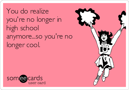 You do realize
you're no longer in
high school
anymore...so you're no
longer cool.