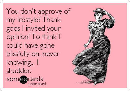 You don't approve of
my lifestyle? Thank
gods I invited your
opinion! To think I
could have gone
blissfully on, never
knowing... I
shudder. 