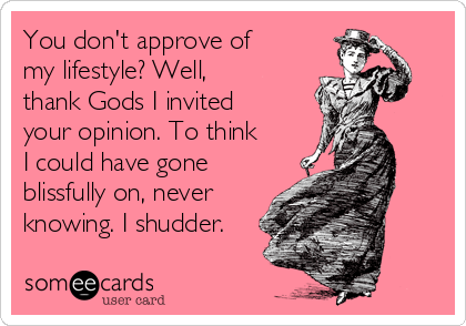 You don't approve of
my lifestyle? Well,
thank Gods I invited
your opinion. To think
I could have gone
blissfully on, never
knowing. I shudder.