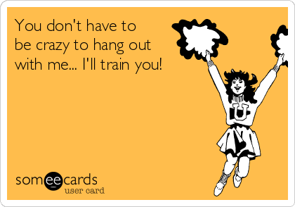 You don't have to
be crazy to hang out
with me... I'll train you! 