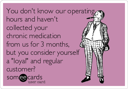 You don't know our operating
hours and haven't
collected your
chronic medication
from us for 3 months,
but you consider yourself
a "loyal" and regular     
customer?