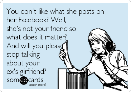 You don't like what she posts on
her Facebook? Well,
she's not your friend so
what does it matter?
And will you please
stop talking
about your
ex's girfriend?