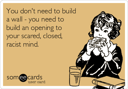 You don't need to build
a wall - you need to
build an opening to
your scared, closed,
racist mind.