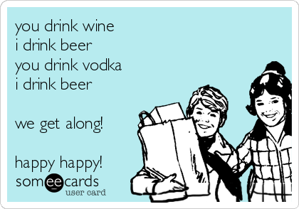 you drink wine
i drink beer
you drink vodka
i drink beer

we get along!

happy happy!