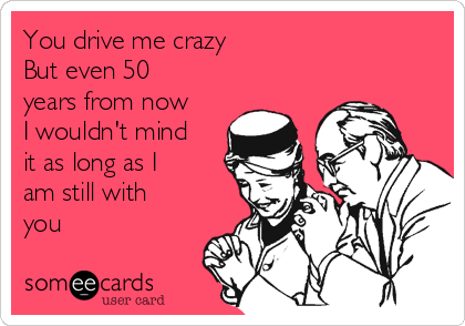 You drive me crazy 
But even 50
years from now
I wouldn't mind
it as long as I
am still with
you ❤️