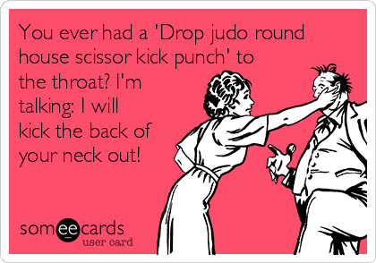 You ever had a 'Drop judo round
house scissor kick punch' to
the throat? I'm
talking: I will
kick the back of
your neck out!