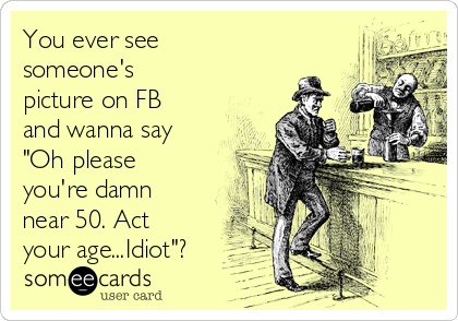 You ever see
someone's
picture on FB
and wanna say
"Oh please
you're damn
near 50. Act
your age...Idiot"?