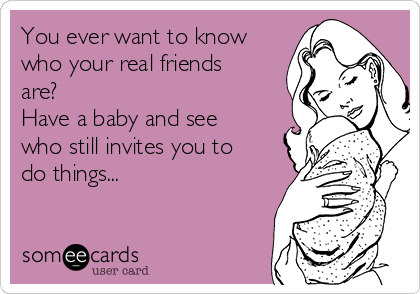 You ever want to know
who your real friends
are?
Have a baby and see
who still invites you to
do things...