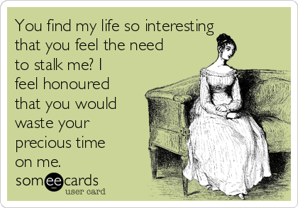 You find my life so interesting
that you feel the need
to stalk me? I
feel honoured
that you would
waste your
precious time
on me.