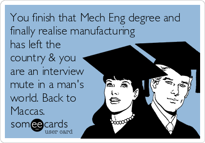 You finish that Mech Eng degree and
finally realise manufacturing
has left the
country & you
are an interview
mute in a man's
world. Back to
Maccas. 