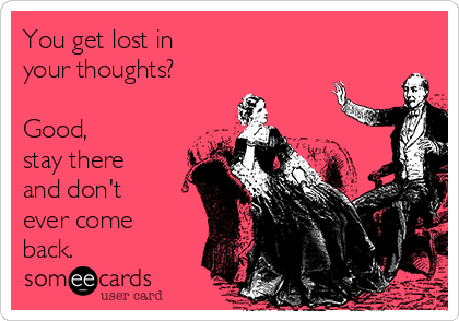 You get lost in 
your thoughts?

Good,
stay there
and don't
ever come
back.