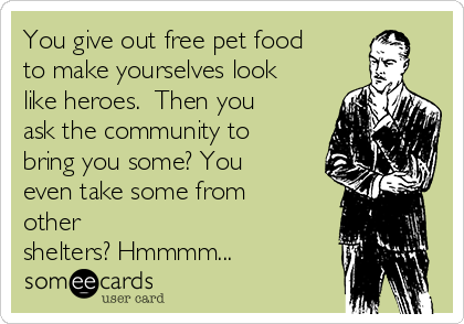 You give out free pet food
to make yourselves look
like heroes.  Then you
ask the community to
bring you some? You
even take some from
other
shelters? Hmmmm...