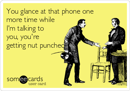 You glance at that phone one
more time while
I'm talking to
you, you're
getting nut punched!