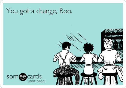 You gotta change, Boo.