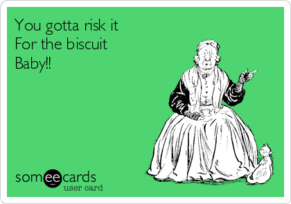 You gotta risk it
For the biscuit 
Baby!! 