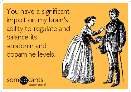 You have a significant
impact on my brain's
ability to regulate and
balance its
seratonin and
dopamine levels.