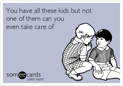 You have all these kids but not
one of them can you
even take care of 