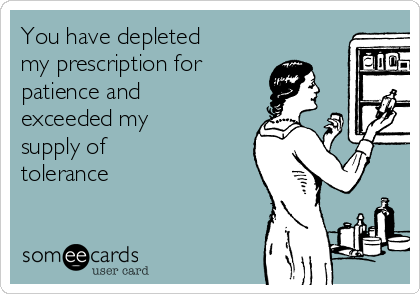 You have depleted
my prescription for 
patience and
exceeded my
supply of 
tolerance