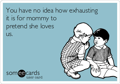 You have no idea how exhausting
it is for mommy to
pretend she loves
us.