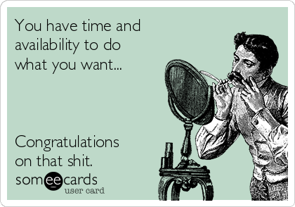 You have time and
availability to do
what you want...



Congratulations 
on that shit.