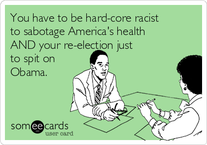 You have to be hard-core racist
to sabotage America's health
AND your re-election just 
to spit on
Obama.