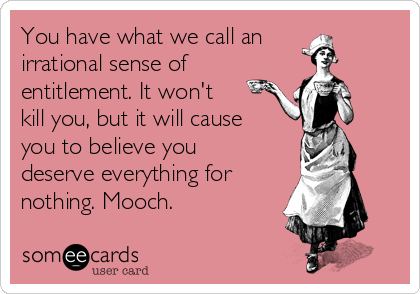 You have what we call an
irrational sense of 
entitlement. It won't
kill you, but it will cause
you to believe you
deserve everything for 
nothing. Mooch. 