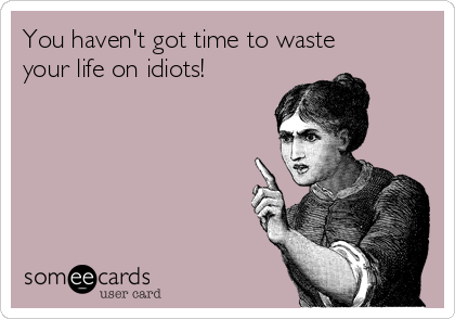 You haven't got time to waste
your life on idiots!