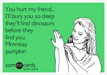 You hurt my friend... 
I'll bury you so deep
they'll find dinosaurs
before they
find you. 
Mmmkay
pumpkin 