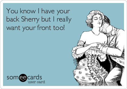 You know I have your
back Sherry but I really
want your front too!