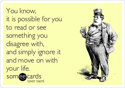 You know, 
it is possible for you
to read or see 
something you
disagree with, 
and simply ignore it
and move on with
your life.