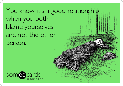 You know it's a good relationship
when you both
blame yourselves
and not the other
person.