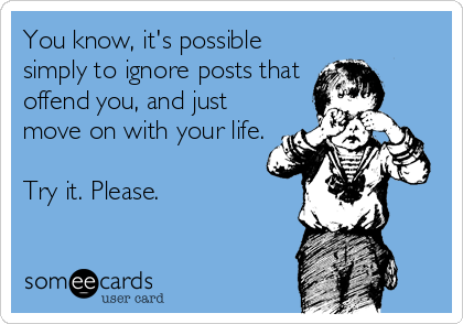 You know, it's possible
simply to ignore posts that
offend you, and just
move on with your life.

Try it. Please.