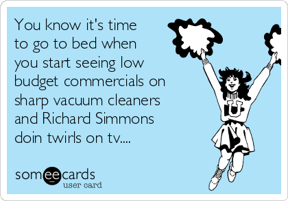 You know it's time
to go to bed when
you start seeing low
budget commercials on
sharp vacuum cleaners
and Richard Simmons
doin twirls on tv.... 