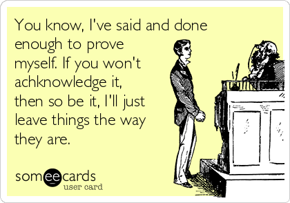 You know, I've said and done
enough to prove 
myself. If you won't
achknowledge it,
then so be it, I'll just
leave things the way
they are.