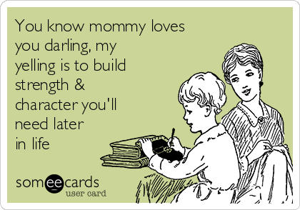 You know mommy loves
you darling, my
yelling is to build
strength &
character you'll
need later
in life