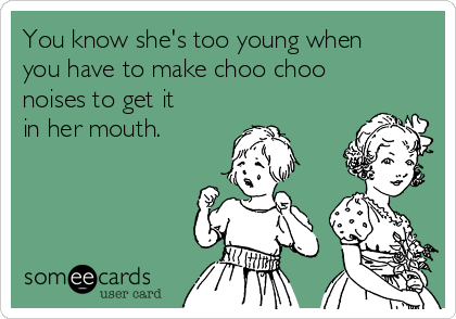 You know she's too young when
you have to make choo choo
noises to get it
in her mouth.