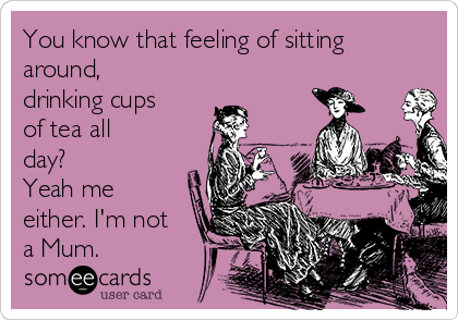 You know that feeling of sitting
around,
drinking cups
of tea all
day?
Yeah me
either. I'm not
a Mum.