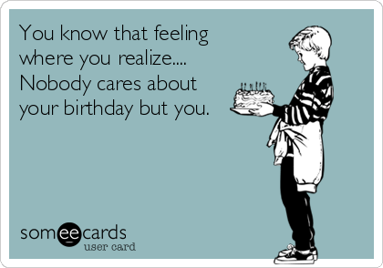 You know that feeling
where you realize....
Nobody cares about
your birthday but you. 