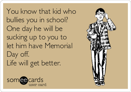 You know that kid who
bullies you in school? 
One day he will be
sucking up to you to
let him have Memorial
Day off.
Life will get better.