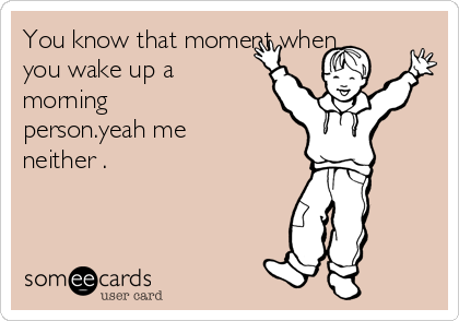 You know that moment when
you wake up a
morning
person.yeah me
neither .