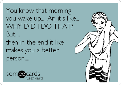 You know that morning
you wake up.... An it's like...
WHY DID I DO THAT?
But.... 
then in the end it like
makes you a better
person....