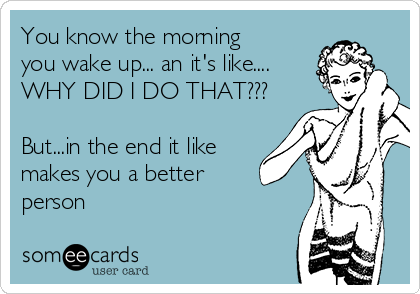 You know the morning
you wake up... an it's like....
WHY DID I DO THAT???

But...in the end it like
makes you a better
person