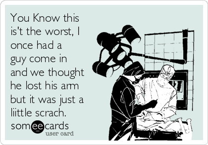 You Know this
is't the worst, I
once had a
guy come in
and we thought
he lost his arm
but it was just a
liittle scrach.