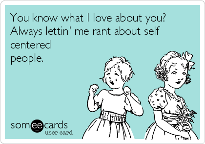 You know what I love about you?
Always lettin' me rant about self
centered
people. 