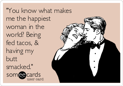 "You know what makes
me the happiest
woman in the
world? Being
fed tacos, &
having my
butt
smacked."