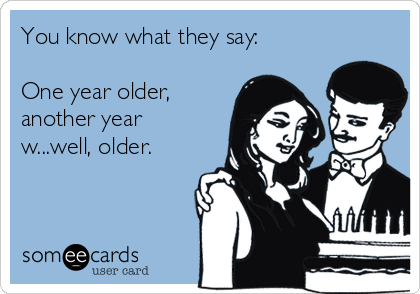 You know what they say:

One year older,
another year
w...well, older.