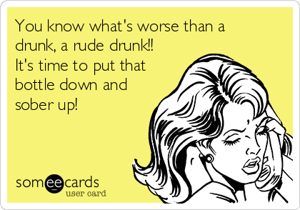 You know what's worse than a
drunk, a rude drunk!!
It's time to put that
bottle down and
sober up! 