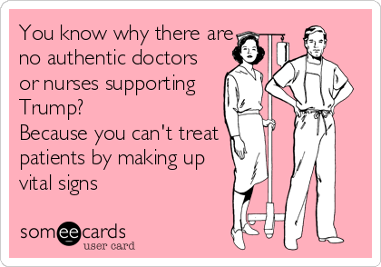 You know why there are
no authentic doctors
or nurses supporting
Trump?
Because you can't treat
patients by making up
vital signs