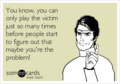 You know, you can
only play the victim
just so many times
before people start
to figure out that
maybe you're the
problem!