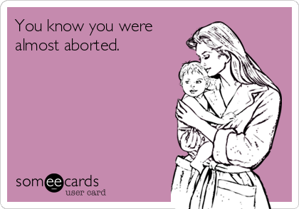 You know you were
almost aborted.